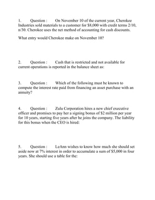 1. Question : On November 10 of the current year, Cherokee
Industries sold materials to a customer for $8,000 with credit terms 2/10,
n/30. Cherokee uses the net method of accounting for cash discounts.
What entry would Cherokee make on November 10?
2. Question : Cash that is restricted and not available for
current operations is reported in the balance sheet as:
3. Question : Which of the following must be known to
compute the interest rate paid from financing an asset purchase with an
annuity?
4. Question : Zulu Corporation hires a new chief executive
officer and promises to pay her a signing bonus of $2 million per year
for 10 years, starting five years after he joins the company. The liability
for this bonus when the CEO is hired:
5. Question : LeAnn wishes to know how much she should set
aside now at 7% interest in order to accumulate a sum of $5,000 in four
years. She should use a table for the:
 