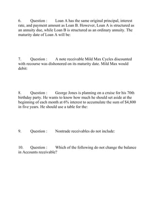 6. Question : Loan A has the same original principal, interest
rate, and payment amount as Loan B. However, Loan A is structured as
an annuity due, while Loan B is structured as an ordinary annuity. The
maturity date of Loan A will be:
7. Question : A note receivable Mild Max Cycles discounted
with recourse was dishonored on its maturity date. Mild Max would
debit:
8. Question : George Jones is planning on a cruise for his 70th
birthday party. He wants to know how much he should set aside at the
beginning of each month at 6% interest to accumulate the sum of $4,800
in five years. He should use a table for the:
9. Question : Nontrade receivables do not include:
10. Question : Which of the following do not change the balance
in Accounts receivable?
 