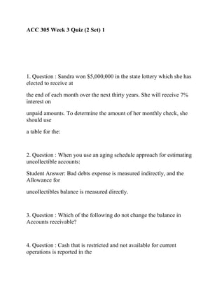 ACC 305 Week 3 Quiz (2 Set) 1
1. Question : Sandra won $5,000,000 in the state lottery which she has
elected to receive at
the end of each month over the next thirty years. She will receive 7%
interest on
unpaid amounts. To determine the amount of her monthly check, she
should use
a table for the:
2. Question : When you use an aging schedule approach for estimating
uncollectible accounts:
Student Answer: Bad debts expense is measured indirectly, and the
Allowance for
uncollectibles balance is measured directly.
3. Question : Which of the following do not change the balance in
Accounts receivable?
4. Question : Cash that is restricted and not available for current
operations is reported in the
 