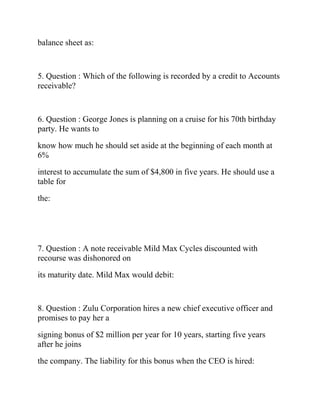balance sheet as:
5. Question : Which of the following is recorded by a credit to Accounts
receivable?
6. Question : George Jones is planning on a cruise for his 70th birthday
party. He wants to
know how much he should set aside at the beginning of each month at
6%
interest to accumulate the sum of $4,800 in five years. He should use a
table for
the:
7. Question : A note receivable Mild Max Cycles discounted with
recourse was dishonored on
its maturity date. Mild Max would debit:
8. Question : Zulu Corporation hires a new chief executive officer and
promises to pay her a
signing bonus of $2 million per year for 10 years, starting five years
after he joins
the company. The liability for this bonus when the CEO is hired:
 