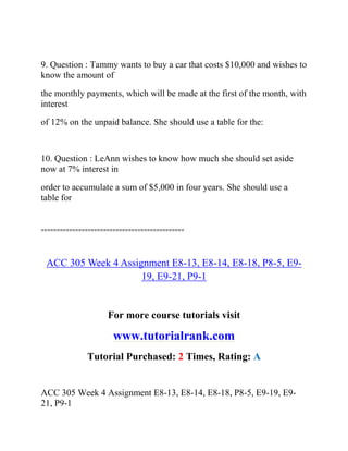 9. Question : Tammy wants to buy a car that costs $10,000 and wishes to
know the amount of
the monthly payments, which will be made at the first of the month, with
interest
of 12% on the unpaid balance. She should use a table for the:
10. Question : LeAnn wishes to know how much she should set aside
now at 7% interest in
order to accumulate a sum of $5,000 in four years. She should use a
table for
==============================================
ACC 305 Week 4 Assignment E8-13, E8-14, E8-18, P8-5, E9-
19, E9-21, P9-1
For more course tutorials visit
www.tutorialrank.com
Tutorial Purchased: 2 Times, Rating: A
ACC 305 Week 4 Assignment E8-13, E8-14, E8-18, P8-5, E9-19, E9-
21, P9-1
 