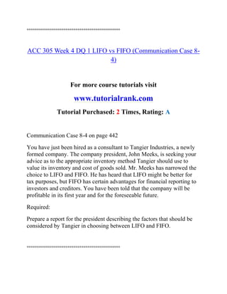 ==============================================
ACC 305 Week 4 DQ 1 LIFO vs FIFO (Communication Case 8-
4)
For more course tutorials visit
www.tutorialrank.com
Tutorial Purchased: 2 Times, Rating: A
Communication Case 8-4 on page 442
You have just been hired as a consultant to Tangier Industries, a newly
formed company. The company president, John Meeks, is seeking your
advice as to the appropriate inventory method Tangier should use to
value its inventory and cost of goods sold. Mr. Meeks has narrowed the
choice to LIFO and FIFO. He has heard that LIFO might be better for
tax purposes, but FIFO has certain advantages for financial reporting to
investors and creditors. You have been told that the company will be
profitable in its first year and for the foreseeable future.
Required:
Prepare a report for the president describing the factors that should be
considered by Tangier in choosing between LIFO and FIFO.
==============================================
 