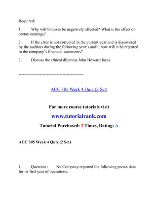 Required:
1. Why will bonuses be negatively affected? What is the effect on
pretax earnings?
2. If the error is not corrected in the current year and is discovered
by the auditors during the following year’s audit, how will it be reported
in the company’s financial statements?
3. Discuss the ethical dilemma John Howard faces.
==============================================
ACC 305 Week 4 Quiz (2 Set)
For more course tutorials visit
www.tutorialrank.com
Tutorial Purchased: 2 Times, Rating: A
ACC 305 Week 4 Quiz (2 Set)
1. Question : Nu Company reported the following pretax data
for its first year of operations.
 