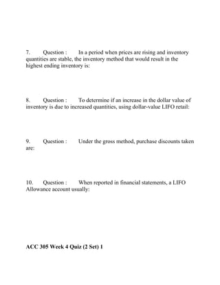7. Question : In a period when prices are rising and inventory
quantities are stable, the inventory method that would result in the
highest ending inventory is:
8. Question : To determine if an increase in the dollar value of
inventory is due to increased quantities, using dollar-value LIFO retail:
9. Question : Under the gross method, purchase discounts taken
are:
10. Question : When reported in financial statements, a LIFO
Allowance account usually:
ACC 305 Week 4 Quiz (2 Set) 1
 