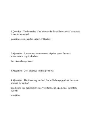 1.Question : To determine if an increase in the dollar value of inventory
is due to increased
quantities, using dollar-value LIFO retail:
2. Question : A retrospective treatment of prior years' financial
statements is required when
there is a change from:
3. Question : Cost of goods sold is given by:
4. Question : The inventory method that will always produce the same
amount for cost of
goods sold in a periodic inventory system as in a perpetual inventory
system
would be:
 