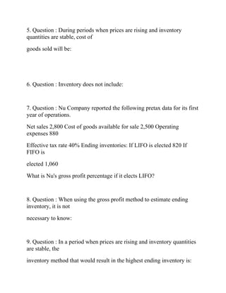 5. Question : During periods when prices are rising and inventory
quantities are stable, cost of
goods sold will be:
6. Question : Inventory does not include:
7. Question : Nu Company reported the following pretax data for its first
year of operations.
Net sales 2,800 Cost of goods available for sale 2,500 Operating
expenses 880
Effective tax rate 40% Ending inventories: If LIFO is elected 820 If
FIFO is
elected 1,060
What is Nu's gross profit percentage if it elects LIFO?
8. Question : When using the gross profit method to estimate ending
inventory, it is not
necessary to know:
9. Question : In a period when prices are rising and inventory quantities
are stable, the
inventory method that would result in the highest ending inventory is:
 