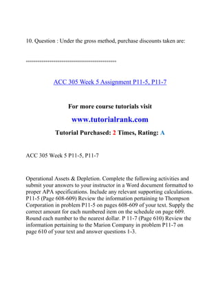 10. Question : Under the gross method, purchase discounts taken are:
==============================================
ACC 305 Week 5 Assignment P11-5, P11-7
For more course tutorials visit
www.tutorialrank.com
Tutorial Purchased: 2 Times, Rating: A
ACC 305 Week 5 P11-5, P11-7
Operational Assets & Depletion. Complete the following activities and
submit your answers to your instructor in a Word document formatted to
proper APA specifications. Include any relevant supporting calculations.
P11-5 (Page 608-609) Review the information pertaining to Thompson
Corporation in problem P11-5 on pages 608-609 of your text. Supply the
correct amount for each numbered item on the schedule on page 609.
Round each number to the nearest dollar. P 11-7 (Page 610) Review the
information pertaining to the Marion Company in problem P11-7 on
page 610 of your text and answer questions 1-3.
 