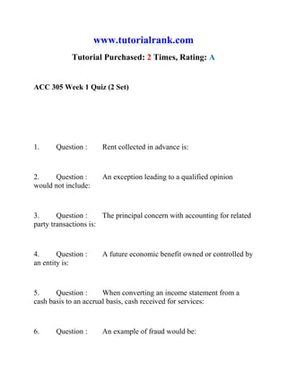www.tutorialrank.com
Tutorial Purchased: 2 Times, Rating: A
ACC 305 Week 1 Quiz (2 Set)
1. Question : Rent collected in advance is:
2. Question : An exception leading to a qualified opinion
would not include:
3. Question : The principal concern with accounting for related
party transactions is:
4. Question : A future economic benefit owned or controlled by
an entity is:
5. Question : When converting an income statement from a
cash basis to an accrual basis, cash received for services:
6. Question : An example of fraud would be:
 