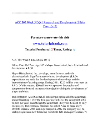 ==============================================
ACC 305 Week 5 DQ 1 Research and Development (Ethics
Case 10-12)
For more course tutorials visit
www.tutorialrank.com
Tutorial Purchased: 2 Times, Rating: A
ACC 305 Week 5 Ethics Case 10-12
Ethics Case 10-12 on page 553 - Mayer Biotechnical, Inc - Research and
development ● LO8
Mayer Biotechnical, Inc., develops, manufactures, and sells
pharmaceuticals. Significant research and development (R&D)
expenditures are made for the development of new drugs and the
improvement of existing drugs. During 2011, $220 million was spent on
R&D. Of this amount, $30 million was spent on the purchase of
equipment to be used in a research project involving the development of
a new antibiotic.
The controller, Alice Cooper, is considering capitalizing the equipment
and depreciating it over the five-year useful life of the equipment at $6
million per year, even though the equipment likely will be used on only
one project. The company president has asked Alice to make every
effort to increase 2011 earnings because in 2012 the company will be
seeking significant new financing from both debt and equity sources. “I
 
