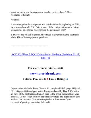 guess we might use the equipment in other projects later,” Alice
wondered to herself.
Required:
1. Assuming that the equipment was purchased at the beginning of 2011,
by how much would Alice’s treatment of the equipment increase before
tax earnings as opposed to expensing the equipment cost?
2. Discuss the ethical dilemma Alice faces in determining the treatment
of the $30 million equipment purchase.
==============================================
ACC 305 Week 5 DQ 2 Depreciation Methods (Problem E11-5,
E11-10)
For more course tutorials visit
www.tutorialrank.com
Tutorial Purchased: 2 Times, Rating: A
Depreciation Methods. From Chapter 11 complete E11-5 (page 599) and
E11-10 (page 600) and post to the discussion board by Day 3. Complete
all parts of the problems and report back to the group the results of your
analysis. Do not forget to show the necessary steps and explain how you
attained that outcome. You must respond to at least two of your
classmates’ postings to receive full credit.
 