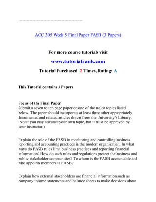 ==============================================
ACC 305 Week 5 Final Paper FASB (3 Papers)
For more course tutorials visit
www.tutorialrank.com
Tutorial Purchased: 2 Times, Rating: A
This Tutorial contains 3 Papers
Focus of the Final Paper
Submit a seven to ten page paper on one of the major topics listed
below. The paper should incorporate at least three other appropriately
documented and related articles drawn from the University’s Library.
(Note: you may advance your own topic, but it must be approved by
your instructor.)
Explain the role of the FASB in monitoring and controlling business
reporting and accounting practices in the modern organization. In what
ways do FASB rules limit business practices and reporting financial
information? How do such rules and regulations protect the business and
public stakeholder communities? To whom is the FASB accountable and
who appoints members to FASB?
Explain how external stakeholders use financial information such as
company income statements and balance sheets to make decisions about
 
