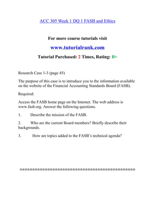 ACC 305 Week 1 DQ 1 FASB and Ethics
For more course tutorials visit
www.tutorialrank.com
Tutorial Purchased: 2 Times, Rating: B+
Research Case 1-3 (page 45)
The purpose of this case is to introduce you to the information available
on the website of the Financial Accounting Standards Board (FASB).
Required:
Access the FASB home page on the Internet. The web address is
www.fasb.org. Answer the following questions.
1. Describe the mission of the FASB.
2. Who are the current Board members? Briefly describe their
backgrounds.
3. How are topics added to the FASB’s technical agenda?
==============================================
 