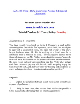 ACC 305 Week 1 DQ 2 Cash versus Accrual & Financial
Disclosures
For more course tutorials visit
www.tutorialrank.com
Tutorial Purchased: 1 Times, Rating: No rating
Judgment Case 2-1 (page 109)
You have recently been hired by Davis & Company, a small public
accounting firm. One of the firm’s partners, Alice Davis, has asked you
to deal with a disgruntled client, Mr. Sean Pitt, owner of the city’s
largest hardware store. Mr. Pitt is applying to a local bank for a
substantial loan to remodel his store. The bank requires accrual based
financial statements but Mr. Pitt has always kept the company’s records
on a cash basis. He does not see the purpose of accrual based statements.
His most recent outburst went something like this: “After all, I collect
cash from customers, pay my bills in cash, and I am going to pay the
bank loan with cash. And, I already show my building and equipment as
assets and depreciate them. I just don’t understand the problem.”
Required:
1. Explain the difference between a cash basis and an accrual basis
measure of performance.
2. Why, in most cases, does accrual basis net income provide a
better measure of performance than net operating cash flow?
 