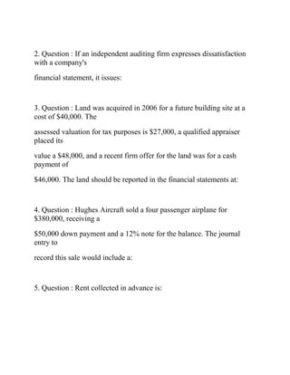 2. Question : If an independent auditing firm expresses dissatisfaction
with a company's
financial statement, it issues:
3. Question : Land was acquired in 2006 for a future building site at a
cost of $40,000. The
assessed valuation for tax purposes is $27,000, a qualified appraiser
placed its
value a $48,000, and a recent firm offer for the land was for a cash
payment of
$46,000. The land should be reported in the financial statements at:
4. Question : Hughes Aircraft sold a four passenger airplane for
$380,000, receiving a
$50,000 down payment and a 12% note for the balance. The journal
entry to
record this sale would include a:
5. Question : Rent collected in advance is:
 