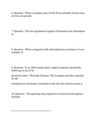 6. Question : When a company pays its bill from a plumber for previous
services on account:
7. Question : The best argument in support of historical cost information
is:
8. Question : When a magazine sells subscriptions to customers, it is an
example of:
9. Question : In its 2004 annual report, Apple Computer reported the
following in one of its
disclosure notes: "Warranty Expense: The Company provides currently
for the
estimated cost for product warranties at the time the related revenue is
10. Question : The adjusting entry required to record accrued expenses
includes:
==============================================
 