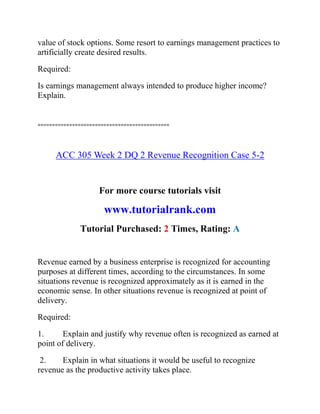 value of stock options. Some resort to earnings management practices to
artificially create desired results.
Required:
Is earnings management always intended to produce higher income?
Explain.
==============================================
ACC 305 Week 2 DQ 2 Revenue Recognition Case 5-2
For more course tutorials visit
www.tutorialrank.com
Tutorial Purchased: 2 Times, Rating: A
Revenue earned by a business enterprise is recognized for accounting
purposes at different times, according to the circumstances. In some
situations revenue is recognized approximately as it is earned in the
economic sense. In other situations revenue is recognized at point of
delivery.
Required:
1. Explain and justify why revenue often is recognized as earned at
point of delivery.
2. Explain in what situations it would be useful to recognize
revenue as the productive activity takes place.
 