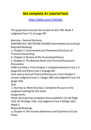 Get complete A+ tutorial here 
https://bitly.com/12AZoXa 
This paperwork consists the answer to ACC-305 Week 3 
Judgment Case 7-5 on page 391 
Business - General Business 
ASHFORD ACC 305 ENTIRE COURSE Intermediate Accounting I 
Required Readings 
a. Chapter 1: Environment and Theoretical Structure of 
Financial Accounting 
b. Chapter 2: Review of the Accounting Process 
c. Chapter 3: The Balance Sheet and Financial Disclosures 
Discussions 
FASB and Ethics. From Chapter 1 complete Research Case 1-3 
(page 45) and Ethics Case 1-8 (page 46). 
Cash versus Accrual Financial Disclosures. From Chapter 2 
answer Judgment Case 2-1 (page 109) and Judgment Case 3-6 
(page 162). 
Quiz 
1. Due Day 6. Week One Quiz. Complete the quiz on the 
assigned readings for the week. 
Assignments 
Week One Exercises.Complete these problems: E3-18 (Page 
152), E3-20 (Page 152), and Judgment Case 3-5(Page 161). 
Week 2 
Required Readings 
a. Chapter 4: The Income Statement and Statement of Cash 
Flows 
 