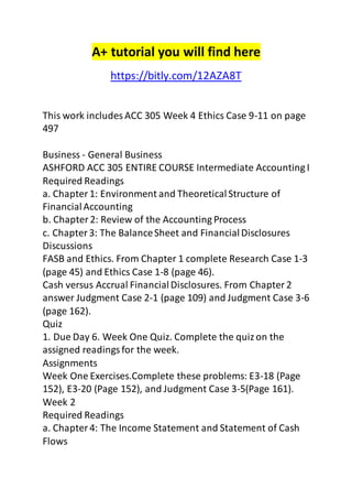 A+ tutorial you will find here 
https://bitly.com/12AZA8T 
This work includes ACC 305 Week 4 Ethics Case 9-11 on page 
497 
Business - General Business 
ASHFORD ACC 305 ENTIRE COURSE Intermediate Accounting I 
Required Readings 
a. Chapter 1: Environment and Theoretical Structure of 
Financial Accounting 
b. Chapter 2: Review of the Accounting Process 
c. Chapter 3: The Balance Sheet and Financial Disclosures 
Discussions 
FASB and Ethics. From Chapter 1 complete Research Case 1-3 
(page 45) and Ethics Case 1-8 (page 46). 
Cash versus Accrual Financial Disclosures. From Chapter 2 
answer Judgment Case 2-1 (page 109) and Judgment Case 3-6 
(page 162). 
Quiz 
1. Due Day 6. Week One Quiz. Complete the quiz on the 
assigned readings for the week. 
Assignments 
Week One Exercises.Complete these problems: E3-18 (Page 
152), E3-20 (Page 152), and Judgment Case 3-5(Page 161). 
Week 2 
Required Readings 
a. Chapter 4: The Income Statement and Statement of Cash 
Flows 
 