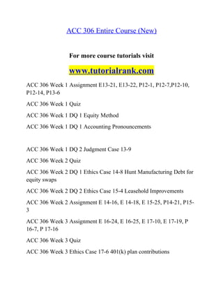 ACC 306 Entire Course (New)
For more course tutorials visit
www.tutorialrank.com
ACC 306 Week 1 Assignment E13-21, E13-22, P12-1, P12-7,P12-10,
P12-14, P13-6
ACC 306 Week 1 Quiz
ACC 306 Week 1 DQ 1 Equity Method
ACC 306 Week 1 DQ 1 Accounting Pronouncements
ACC 306 Week 1 DQ 2 Judgment Case 13-9
ACC 306 Week 2 Quiz
ACC 306 Week 2 DQ 1 Ethics Case 14-8 Hunt Manufacturing Debt for
equity swaps
ACC 306 Week 2 DQ 2 Ethics Case 15-4 Leasehold Improvements
ACC 306 Week 2 Assignment E 14-16, E 14-18, E 15-25, P14-21, P15-
3
ACC 306 Week 3 Assignment E 16-24, E 16-25, E 17-10, E 17-19, P
16-7, P 17-16
ACC 306 Week 3 Quiz
ACC 306 Week 3 Ethics Case 17-6 401(k) plan contributions
 