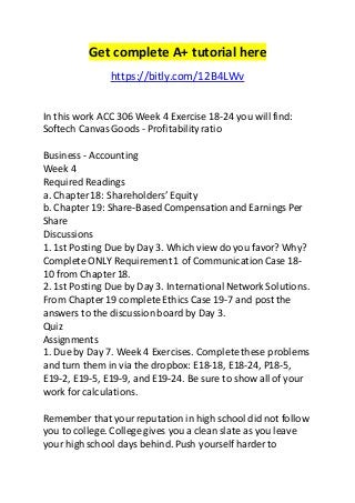 Get complete A+ tutorial here 
https://bitly.com/12B4LWv 
In this work ACC 306 Week 4 Exercise 18-24 you will find: 
Softech Canvas Goods - Profitability ratio 
Business - Accounting 
Week 4 
Required Readings 
a. Chapter 18: Shareholders’ Equity 
b. Chapter 19: Share-Based Compensation and Earnings Per 
Share 
Discussions 
1. 1st Posting Due by Day 3. Which view do you favor? Why? 
Complete ONLY Requirement 1 of Communication Case 18- 
10 from Chapter 18. 
2. 1st Posting Due by Day 3. International Network Solutions. 
From Chapter 19 complete Ethics Case 19-7 and post the 
answers to the discussion board by Day 3. 
Quiz 
Assignments 
1. Due by Day 7. Week 4 Exercises. Complete these problems 
and turn them in via the dropbox: E18-18, E18-24, P18-5, 
E19-2, E19-5, E19-9, and E19-24. Be sure to show all of your 
work for calculations. 
Remember that your reputation in high school did not follow 
you to college. College gives you a clean slate as you leave 
your high school days behind. Push yourself harder to 
 