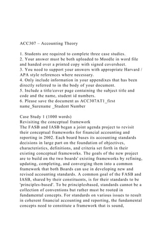 ACC307 – Accounting Theory
1. Students are required to complete three case studies.
2. Your answer must be both uploaded to Moodle in word file
and handed over a printed copy with signed coversheet.
3. You need to support your answers with appropriate Harvard /
APA style references where necessary.
4. Only include information in your appendixes that has been
directly referred to in the body of your document.
5. Include a title/cover page containing the subject title and
code and the name, student id numbers.
6. Please save the document as ACC307AT1_first
name_Surename _Student Number
Case Study 1 (1000 words)
Revisiting the conceptual framework
The FASB and IASB began a joint agenda project to revisit
their conceptual frameworks for financial accounting and
reporting in 2002. Each board bases its accounting standards
decisions in large part on the foundation of objectives,
characteristics, definitions, and criteria set forth in their
existing conceptual frameworks. The goals of the new project
are to build on the two boards' existing frameworks by refining,
updating, completing, and converging them into a common
framework that both Boards can use in developing new and
revised accounting standards. A common goal of the FASB and
IASB, shared by their constituents, is for their standards to be
'principles-based'. To be principlesbased, standards cannot be a
collection of conventions but rather must be rooted in
fundamental concepts. For standards on various issues to result
in coherent financial accounting and reporting, the fundamental
concepts need to constitute a framework that is sound,
 