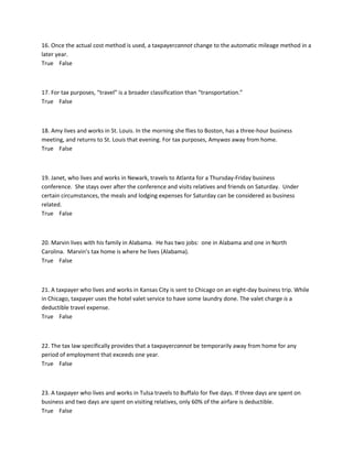 16. Once the actual cost method is used, a taxpayercannot change to the automatic mileage method in a
later year.
True False
17. For tax purposes, “travel” is a broader classification than “transportation.”
True False
18. Amy lives and works in St. Louis. In the morning she flies to Boston, has a three-hour business
meeting, and returns to St. Louis that evening. For tax purposes, Amywas away from home.
True False
19. Janet, who lives and works in Newark, travels to Atlanta for a Thursday-Friday business
conference. She stays over after the conference and visits relatives and friends on Saturday. Under
certain circumstances, the meals and lodging expenses for Saturday can be considered as business
related.
True False
20. Marvin lives with his family in Alabama. He has two jobs: one in Alabama and one in North
Carolina. Marvin’s tax home is where he lives (Alabama).
True False
21. A taxpayer who lives and works in Kansas City is sent to Chicago on an eight-day business trip. While
in Chicago, taxpayer uses the hotel valet service to have some laundry done. The valet charge is a
deductible travel expense.
True False
22. The tax law specifically provides that a taxpayercannot be temporarily away from home for any
period of employment that exceeds one year.
True False
23. A taxpayer who lives and works in Tulsa travels to Buffalo for five days. If three days are spent on
business and two days are spent on visiting relatives, only 60% of the airfare is deductible.
True False
 