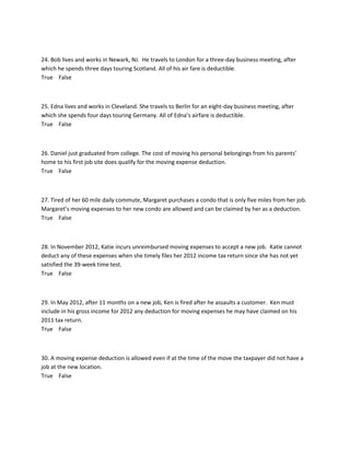 24. Bob lives and works in Newark, NJ. He travels to London for a three-day business meeting, after
which he spends three days touring Scotland. All of his air fare is deductible.
True False
25. Edna lives and works in Cleveland. She travels to Berlin for an eight-day business meeting, after
which she spends four days touring Germany. All of Edna’s airfare is deductible.
True False
26. Daniel just graduated from college. The cost of moving his personal belongings from his parents’
home to his first job site does qualify for the moving expense deduction.
True False
27. Tired of her 60 mile daily commute, Margaret purchases a condo that is only five miles from her job.
Margaret’s moving expenses to her new condo are allowed and can be claimed by her as a deduction.
True False
28. In November 2012, Katie incurs unreimbursed moving expenses to accept a new job. Katie cannot
deduct any of these expenses when she timely files her 2012 income tax return since she has not yet
satisfied the 39-week time test.
True False
29. In May 2012, after 11 months on a new job, Ken is fired after he assaults a customer. Ken must
include in his gross income for 2012 any deduction for moving expenses he may have claimed on his
2011 tax return.
True False
30. A moving expense deduction is allowed even if at the time of the move the taxpayer did not have a
job at the new location.
True False
 