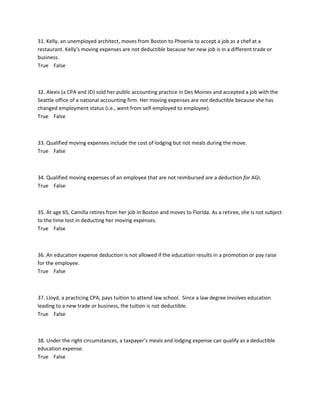 31. Kelly, an unemployed architect, moves from Boston to Phoenix to accept a job as a chef at a
restaurant. Kelly’s moving expenses are not deductible because her new job is in a different trade or
business.
True False
32. Alexis (a CPA and JD) sold her public accounting practice in Des Moines and accepted a job with the
Seattle office of a national accounting firm. Her moving expenses are not deductible because she has
changed employment status (i.e., went from self-employed to employee).
True False
33. Qualified moving expenses include the cost of lodging but not meals during the move.
True False
34. Qualified moving expenses of an employee that are not reimbursed are a deduction for AGI.
True False
35. At age 65, Camilla retires from her job in Boston and moves to Florida. As a retiree, she is not subject
to the time test in deducting her moving expenses.
True False
36. An education expense deduction is not allowed if the education results in a promotion or pay raise
for the employee.
True False
37. Lloyd, a practicing CPA, pays tuition to attend law school. Since a law degree involves education
leading to a new trade or business, the tuition is not deductible.
True False
38. Under the right circumstances, a taxpayer’s meals and lodging expense can qualify as a deductible
education expense.
True False
 