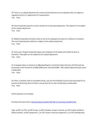 39. There is no cutback adjustment for meals and entertainment as to employees who are subject to
regulation by the U.S. Department of Transportation.
True False
40. Dove Corporation pays for a trip to Jamaica for its two top salespersons. This expense is not subject
to the cutback adjustment.
True False
41. Mallard Corporation furnishes meals at cost to its employees by means of a cafeteria it maintains.
The cost of operating the cafeteria is subject to the cutback adjustment.
True False
42. Every year, Penguin Corporation gives each employee a fruit basket and a bottle of wine at
Christmas. These gifts are not subject to the cutback adjustment.
True False
43. A taxpayer takes six clients to an NBA playoff game. If all of the tickets (list price of $120 each) are
purchased on the Internet for $1,800 ($300 each), only $150 ($300 ´ 50% cutback adjustment) per ticket
is deductible.
True False
44. Ethan, a bachelor with no immediate family, uses the Pine Shadows Country Club exclusively for his
business entertaining. None of Ethan’s annual dues for his club membership are deductible.
True False
All the Questions are Included...
Purchase this tutorial here: http://xondow.com/ACC-307-WK-11-Final-Exam-ACC3073.htm
Tags: acc307, acc 307, acc307 strayer, acc307 complete, strayer university, acc 307 chapter problems,
federal taxation, acc307 assignment 1, acc 307 strayer university assignment 1, acc 307 avoiding taxes,
 