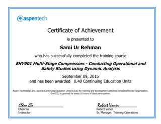 Certificate of Achievement
is presented to
Sami Ur Rehman
who has successfully completed the training course
EHY901 Multi-Stage Compressors - Conducting Operational and
Safety Studies using Dynamic Analysis
September 09, 2015
and has been awarded 0.40 Continuing Education Units
Aspen Technology, Inc. awards Continuing Education Units (CEUs) for training and development activities conducted by our organization.
One CEU is granted for every 10 hours of class participation.
_____________________________
Chen Su
Instructor
__________________________
Robert Voner
Sr. Manager, Training Operations
Robert VonerChen Su
 