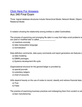 Click Here For Answers
Acc 340 Final Exam
Three logical database structures include Hierarchical Model, Network Model, Object-O
Relational Model.
A notation showing the relationship among entities is called Cardinalities.
The process of examining and arranging file data in a way that helps avoid problems w
are used or modified later is called _______________.
a) insertions anomaly
b) data manipulation language
c) normalization
Data definition commands, data query commands and report generators are features o
a) data modeling
b) DBMS packages.
c) Systems development life cycle.
Organizational structure for the general ledger is provided by
a) special journals
b) subsidiary ledgers
c) chart of accounts.
AISs depend heavily on the use of codes to record, classify and retrieve financial data.
a) True
b) False
The practice of examining business practices and redesigning them from scratch is call
a) lean manufacturing
 