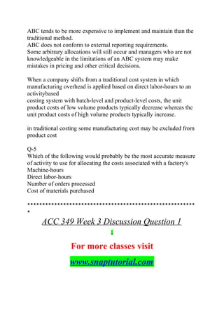 ABC tends to be more expensive to implement and maintain than the
traditional method.
ABC does not conform to external reporting requirements.
Some arbitrary allocations will still occur and managers who are not
knowledgeable in the limitations of an ABC system may make
mistakes in pricing and other critical decisions.
When a company shifts from a traditional cost system in which
manufacturing overhead is applied based on direct labor-hours to an
activitybased
costing system with batch-level and product-level costs, the unit
product costs of low volume products typically decrease whereas the
unit product costs of high volume products typically increase.
in traditional costing some manufacturing cost may be excluded from
product cost
Q-5
Which of the following would probably be the most accurate measure
of activity to use for allocating the costs associated with a factory's
Machine-hours
Direct labor-hours
Number of orders processed
Cost of materials purchased
********************************************************
*
ACC 349 Week 3 Discussion Question 1
For more classes visit
www.snaptutorial.com
 