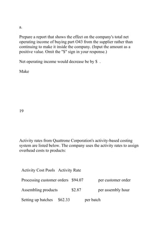 a.
Prepare a report that shows the effect on the company's total net
operating income of buying part O43 from the supplier rather than
continuing to make it inside the company. (Input the amount as a
positive value. Omit the "$" sign in your response.)
Net operating income would decrease be by $ .
Make
19
Activity rates from Quattrone Corporation's activity-based costing
system are listed below. The company uses the activity rates to assign
overhead costs to products:
Activity Cost Pools Activity Rate
Processing customer orders $94.07 per customer order
Assembling products $2.87 per assembly hour
Setting up batches $62.33 per batch
 