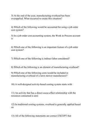 3) At the end of the year, manufacturing overhead has been
overapplied. What occurred to create this situation?
4) Which of the following would be accounted for using a job order
cost system?
5) In a job order cost accounting system, the Work in Process account
is
6) Which one of the following is an important feature of a job order
cost system?
7) Which one of the following is indirect labor considered?
8) Which of the following is an element of manufacturing overhead?
9) Which one of the following costs would be included in
manufacturing overhead of a lawn mower manufacturer?
10) A well-designed activity-based costing system starts with
11) An activity that has a direct cause-effect relationship with the
resources consumed is a(n)
12) In traditional costing systems, overhead is generally applied based
on
13) All of the following statements are correct EXCEPT that
 