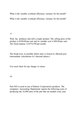 What is the variable overhead efficiency variance for the month?
What is the variable overhead efficiency variance for the month?
17
Wyly Inc. produces and sells a single product. The selling price of the
product is $240.00 per unit and its variable cost is $88.80 per unit.
The fixed expense is $374,598 per month.
The break-even in monthly dollar sales is closest to: (Round your
intermediate calculations to 2 decimal places.)
Use excel sheet for any change in values
18
Part O43 is used in one of Scheetz Corporation's products. The
company's Accounting Department reports the following costs of
producing the 16,400 units of the part that are needed every year.
 
