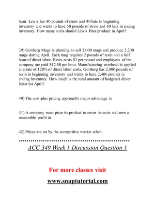 hour. Lewis has 80 pounds of straw and 40 hats in beginning
inventory and wants to have 50 pounds of straw and 60 hats in ending
inventory. How many units should Lewis Hats produce in April?
39) Gottberg Mugs is planning to sell 2,000 mugs and produce 2,200
mugs during April. Each mug requires 2 pounds of resin and a half
hour of direct labor. Resin costs $1 per pound and employees of the
company are paid $12.50 per hour. Manufacturing overhead is applied
at a rate of 120% of direct labor costs. Gottberg has 2,000 pounds of
resin in beginning inventory and wants to have 2,400 pounds in
ending inventory. How much is the total amount of budgeted direct
labor for April?
40) The cost-plus pricing approach's major advantage is
41) A company must price its product to cover its costs and earn a
reasonable profit in
42) Prices are set by the competitive market when
******************************************************
ACC 349 Week 1 Discussion Question 1
For more classes visit
www.snaptutorial.com
 