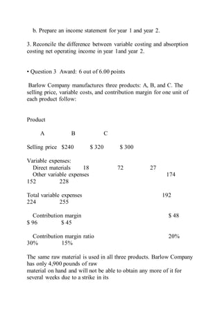 b. Prepare an income statement for year 1 and year 2.
3. Reconcile the difference between variable costing and absorption
costing net operating income in year 1and year 2.
• Question 3 Award: 6 out of 6.00 points
Barlow Company manufactures three products: A, B, and C. The
selling price, variable costs, and contribution margin for one unit of
each product follow:
Product
A B C
Selling price $240 $ 320 $ 300
Variable expenses:
Direct materials 18 72 27
Other variable expenses 174
152 228
Total variable expenses 192
224 255
Contribution margin $ 48
$ 96 $ 45
Contribution margin ratio 20%
30% 15%
The same raw material is used in all three products. Barlow Company
has only 4,900 pounds of raw
material on hand and will not be able to obtain any more of it for
several weeks due to a strike in its
 
