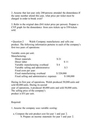 2. Assume that last year only 200 persons attended the dinnerdance.If
the same number attend this year, what price per ticket must be
charged in order to break even?
3. Refer to the original data ($41 ticket price per person). Prepare a
CVP graph for the dinnerdance from zero tickets up to 550 tickets
sold.
• Question 2 Walsh Company manufactures and sells one
product. The following information pertains to each of the company’s
first two years of operations:
Variable costs per unit:
Manufacturing:
Direct materials $ 21
Direct labor $ 11
Variable manufacturing overhead $ 4
Variable selling and administrative $ 3
Fixed costs per year:
Fixed manufacturing overhead $ 320,000
Fixed selling and administrative expenses $ 100,000
During its first year of operations, Walsh produced 50,000 units and
sold 40,000 units. During its second
year of operations, it produced 40,000 units and sold 50,000 units.
The selling price of the company’s
product is $51 per unit.
Required:
1. Assume the company uses variable costing:
a. Compute the unit product cost for year 1 and year 2.
b. Prepare an income statement for year 1 and year 2.
 