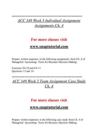 ******************************************************
ACC 349 Week 3 Individual Assignment
Assignments Ch. 4
For more classes visit
www.snaptutorial.com
Prepare written responses to the following assignments from Ch. 4 of
Managerial Accounting: Tools for Business Decision Making:
Exercises E4-10 and E4-11
Questions 13 and 14
******************************************************
ACC 349 Week 3 Team Assignment Case Study
Ch. 4
For more classes visit
www.snaptutorial.com
Prepare written responses to the following case study from Ch. 4 of
Managerial Accounting: Tools for Business Decision Making:
 