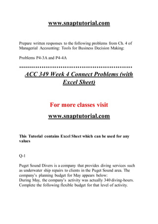 www.snaptutorial.com
Prepare written responses to the following problems from Ch. 4 of
Managerial Accounting: Tools for Business Decision Making:
Problems P4-3A and P4-4A
******************************************************
ACC 349 Week 4 Connect Problems (with
Excel Sheet)
For more classes visit
www.snaptutorial.com
This Tutorial contains Excel Sheet which can be used for any
values
Q-1
Puget Sound Divers is a company that provides diving services such
as underwater ship repairs to clients in the Puget Sound area. The
company’s planning budget for May appears below:
During May, the company’s activity was actually 340 diving-hours.
Complete the following flexible budget for that level of activity.
 