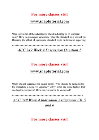 For more classes visit
www.snaptutorial.com
What are some of the advantages and disadvantages of standard
costs? How do managers determine what the standard cost should be?
Describe the effect of inaccurate standard costs on financial reporting.
******************************************************
ACC 349 Week 4 Discussion Question 2
For more classes visit
www.snaptutorial.com
When should variances be investigated? Who should be responsible
for correcting a negative variance? Why? What are some factors that
can lead to variances? How can variances be corrected?
******************************************************
ACC 349 Week 4 Individual Assignment Ch. 5
and 6
For more classes visit
 
