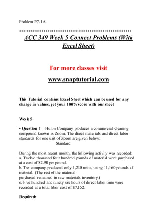 Problem P7-1A
******************************************************
ACC 349 Week 5 Connect Problems (With
Excel Sheet)
For more classes visit
www.snaptutorial.com
This Tutorial contains Excel Sheet which can be used for any
change in values, get your 100% score with our sheet
Week 5
• Question 1 Huron Company produces a commercial cleaning
compound known as Zoom. The direct materials and direct labor
standards for one unit of Zoom are given below:
Standard
During the most recent month, the following activity was recorded:
a. Twelve thousand four hundred pounds of material were purchased
at a cost of $2.90 per pound.
b. The company produced only 1,240 units, using 11,160 pounds of
material. (The rest of the material
purchased remained in raw materials inventory.)
c. Five hundred and ninety six hours of direct labor time were
recorded at a total labor cost of $7,152.
Required:
 