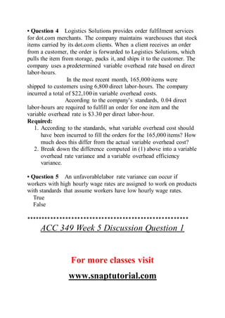 • Question 4 Logistics Solutions provides order fulfilment services
for dot.com merchants. The company maintains warehouses that stock
items carried by its dot.com clients. When a client receives an order
from a customer, the order is forwarded to Logistics Solutions, which
pulls the item from storage, packs it, and ships it to the customer. The
company uses a predetermined variable overhead rate based on direct
labor-hours.
In the most recent month, 165,000 items were
shipped to customers using 6,800 direct labor-hours. The company
incurred a total of $22,100 in variable overhead costs.
According to the company’s standards, 0.04 direct
labor-hours are required to fulfill an order for one item and the
variable overhead rate is $3.30 per direct labor-hour.
Required:
1. According to the standards, what variable overhead cost should
have been incurred to fill the orders for the 165,000 items? How
much does this differ from the actual variable overhead cost?
2. Break down the difference computed in (1) above into a variable
overhead rate variance and a variable overhead efficiency
variance.
• Question 5 An unfavorablelabor rate variance can occur if
workers with high hourly wage rates are assigned to work on products
with standards that assume workers have low hourly wage rates.
True
False
******************************************************
ACC 349 Week 5 Discussion Question 1
For more classes visit
www.snaptutorial.com
 