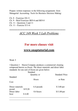 Prepare written responses to the following assignments from
Managerial Accounting: Tools for Business Decision Making:
Ch. 8 – Exercises E8-11
Ch. 9 – Brief Exercises BE9-6 and BE9-8
Ch. 11 – Questions 2 and 11
Ch. 11 – Exercise E11-6
******************************************************
ACC 349 Week 5 Lab Problems
For more classes visit
www.snaptutorial.com
Week 5
• Question 1 Huron Company produces a commercial cleaning
compound known as Zoom. The direct materials and direct labor
standards for one unit of Zoom are given below:
Standard
Quantity or Standard Price
Standard
Hours or Rate
Cost
Direct materials 6.4 pounds $ 3.00 per
pound $19.20
Direct labor 0.4 hours $11.00 per
hour $ 4.40
________________________________________________________
____________________
 