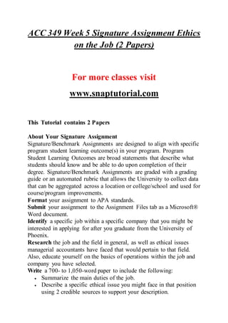 ACC 349 Week 5 Signature Assignment Ethics
on the Job (2 Papers)
For more classes visit
www.snaptutorial.com
This Tutorial contains 2 Papers
About Your Signature Assignment
Signature/Benchmark Assignments are designed to align with specific
program student learning outcome(s) in your program. Program
Student Learning Outcomes are broad statements that describe what
students should know and be able to do upon completion of their
degree. Signature/Benchmark Assignments are graded with a grading
guide or an automated rubric that allows the University to collect data
that can be aggregated across a location or college/school and used for
course/program improvements.
Format your assignment to APA standards.
Submit your assignment to the Assignment Files tab as a Microsoft®
Word document.
Identify a specific job within a specific company that you might be
interested in applying for after you graduate from the University of
Phoenix.
Research the job and the field in general, as well as ethical issues
managerial accountants have faced that would pertain to that field.
Also, educate yourself on the basics of operations within the job and
company you have selected.
Write a 700- to 1,050-word paper to include the following:
 Summarize the main duties of the job.
 Describe a specific ethical issue you might face in that position
using 2 credible sources to support your description.
 