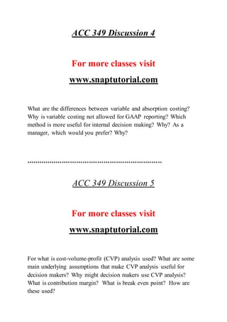 ACC 349 Discussion 4
For more classes visit
www.snaptutorial.com
What are the differences between variable and absorption costing?
Why is variable costing not allowed for GAAP reporting? Which
method is more useful for internal decision making? Why? As a
manager, which would you prefer? Why?
*****************************************************************
ACC 349 Discussion 5
For more classes visit
www.snaptutorial.com
For what is cost-volume-profit (CVP) analysis used? What are some
main underlying assumptions that make CVP analysis useful for
decision makers? Why might decision makers use CVP analysis?
What is contribution margin? What is break even point? How are
these used?
 