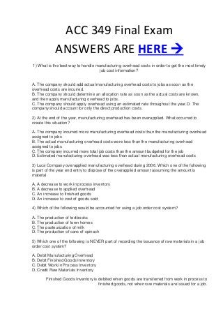 ACC 349 Final Exam
            ANSWERS ARE HERE 
1) What is the best way to handle manufacturing overhead costs in order to get the most timely
                                    job cost information?


A. The company should add actual manufacturing overhead costs to jobs as soon as the
overhead costs are incurred.
B. The company should determine an allocation rate as soon as the actual costs are known,
and then apply manufacturing overhead to jobs.
C. The company should apply overhead using an estimated rate throughout the year.D. The
company should account for only the direct production costs.

2) At the end of the year, manufacturing overhead has been overapplied. What occurred to
create this situation?

A. The company incurred more manufacturing overhead costs than the manufacturing overhead
assigned to jobs
B. The actual manufacturing overhead costs were less than the manufacturing overhead
assigned to jobs
C. The company incurred more total job costs than the amount budgeted for the job
D. Estimated manufacturing overhead was less than actual manufacturing overhead costs

3) Luca Company overapplied manufacturing overhead during 2006. Which one of the following
is part of the year end entry to dispose of the overapplied amount assuming the amount is
material

A. A decrease to work in process inventory
B. A decrease to applied overhead
C. An increase to finished goods
D. An increase to cost of goods sold

4) Which of the following would be accounted for using a job order cost system?

A. The production of textbooks
B. The production of town homes
C. The pasteurization of milk
D. The production of cans of spinach

5) Which one of the following is NEVER part of recording the issuance of raw materials in a job
order cost system?

A. Debit Manufacturing Overhead
B. Debit Finished Goods Inventory
C. Debit Work in Process Inventory
D. Credit Raw Materials Inventory

       Finished Goods Inventory is debited when goods are transferred from work in process to
                                   finished goods, not when raw materials are issued for a job.
 
