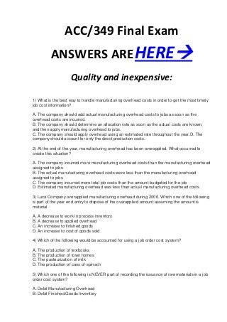 ACC/349 Final Exam
         ANSWERS ARE HERE
                    Quality and inexpensive:

1) What is the best way to handle manufacturing overhead costs in order to get the most timely
job cost information?

A. The company should add actual manufacturing overhead costs to jobs as soon as the
overhead costs are incurred.
B. The company should determine an allocation rate as soon as the actual costs are known,
and then apply manufacturing overhead to jobs.
C. The company should apply overhead using an estimated rate throughout the year.D. The
company should account for only the direct production costs.

2) At the end of the year, manufacturing overhead has been overapplied. What occurred to
create this situation?

A. The company incurred more manufacturing overhead costs than the manufacturing overhead
assigned to jobs
B. The actual manufacturing overhead costs were less than the manufacturing overhead
assigned to jobs
C. The company incurred more total job costs than the amount budgeted for the job
D. Estimated manufacturing overhead was less than actual manufacturing overhead costs

3) Luca Company overapplied manufacturing overhead during 2006. Which one of the following
is part of the year end entry to dispose of the overapplied amount assuming the amount is
material

A. A decrease to work in process inventory
B. A decrease to applied overhead
C. An increase to finished goods
D. An increase to cost of goods sold

4) Which of the following would be accounted for using a job order cost system?

A. The production of textbooks
B. The production of town homes
C. The pasteurization of milk
D. The production of cans of spinach

5) Which one of the following is NEVER part of recording the issuance of raw materials in a job
order cost system?

A. Debit Manufacturing Overhead
B. Debit Finished Goods Inventory
 