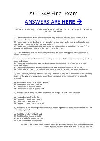 ACC 349 Final Exam
ANSWERS ARE HERE 
1) What is the best way to handle manufacturing overhead costs in order to get the most timely
job cost information?
A. The company should add actual manufacturing overhead costs to jobs as soon as the
overhead costs are incurred.
B. The company should determine an allocation rate as soon as the actual costs are known,
and then apply manufacturing overhead to jobs.
C. The company should apply overhead using an estimated rate throughout the year.D. The
company should account for only the direct production costs.
2) At the end of the year, manufacturing overhead has been overapplied. What occurred to
create this situation?
A. The company incurred more manufacturing overhead costs than the manufacturing overhead
assigned to jobs
B. The actual manufacturing overhead costs were less than the manufacturing overhead
assigned to jobs
C. The company incurred more total job costs than the amount budgeted for the job
D. Estimated manufacturing overhead was less than actual manufacturing overhead costs
3) Luca Company overapplied manufacturing overhead during 2006. Which one of the following
is part of the year end entry to dispose of the overapplied amount assuming the amount is
material
A. A decrease to work in process inventory
B. A decrease to applied overhead
C. An increase to finished goods
D. An increase to cost of goods sold
4) Which of the following would be accounted for using a job order cost system?
A. The production of textbooks
B. The production of town homes
C. The pasteurization of milk
D. The production of cans of spinach
5) Which one of the following is NEVER part of recording the issuance of raw materials in a job
order cost system?
A. Debit Manufacturing Overhead
B. Debit Finished Goods Inventory
C. Debit Work in Process Inventory
D. Credit Raw Materials Inventory
Finished Goods Inventory is debited when goods are transferred from work in process to
finished goods, not when raw materials are issued for a job.
 