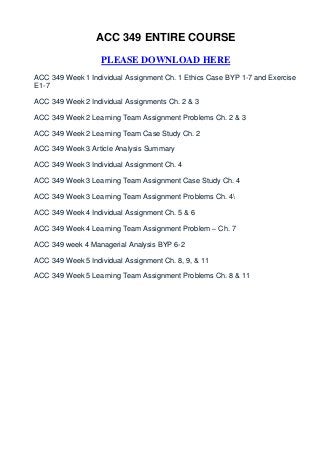 ACC 349 ENTIRE COURSE

                   PLEASE DOWNLOAD HERE
ACC 349 Week 1 Individual Assignment Ch. 1 Ethics Case BYP 1-7 and Exercise
E1-7

ACC 349 Week 2 Individual Assignments Ch. 2 & 3

ACC 349 Week 2 Learning Team Assignment Problems Ch. 2 & 3

ACC 349 Week 2 Learning Team Case Study Ch. 2

ACC 349 Week 3 Article Analysis Summary

ACC 349 Week 3 Individual Assignment Ch. 4

ACC 349 Week 3 Learning Team Assignment Case Study Ch. 4

ACC 349 Week 3 Learning Team Assignment Problems Ch. 4

ACC 349 Week 4 Individual Assignment Ch. 5 & 6

ACC 349 Week 4 Learning Team Assignment Problem – Ch. 7

ACC 349 week 4 Managerial Analysis BYP 6-2

ACC 349 Week 5 Individual Assignment Ch. 8, 9, & 11

ACC 349 Week 5 Learning Team Assignment Problems Ch. 8 & 11
 